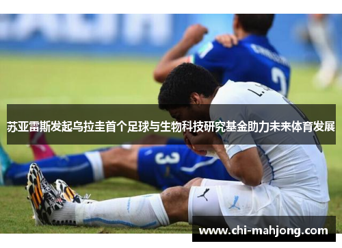 苏亚雷斯发起乌拉圭首个足球与生物科技研究基金助力未来体育发展
