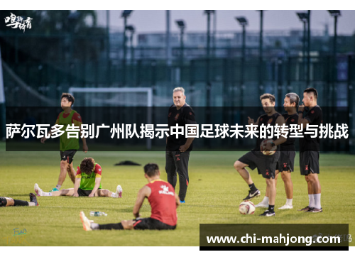 萨尔瓦多告别广州队揭示中国足球未来的转型与挑战