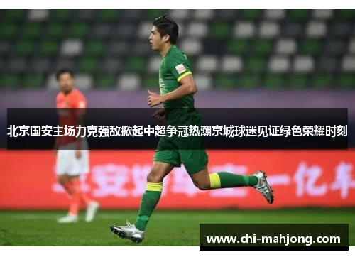 北京国安主场力克强敌掀起中超争冠热潮京城球迷见证绿色荣耀时刻