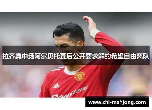 拉齐奥中场阿尔贝托赛后公开要求解约希望自由离队