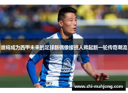 谁将成为西甲未来的足球新偶像接班人掀起新一轮传奇潮流
